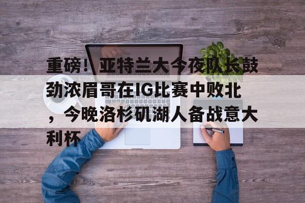 Kaiyun-重磅！亚特兰大今夜队长鼓劲浓眉哥在IG比赛中败北,今晚洛杉矶湖人备战意大利杯